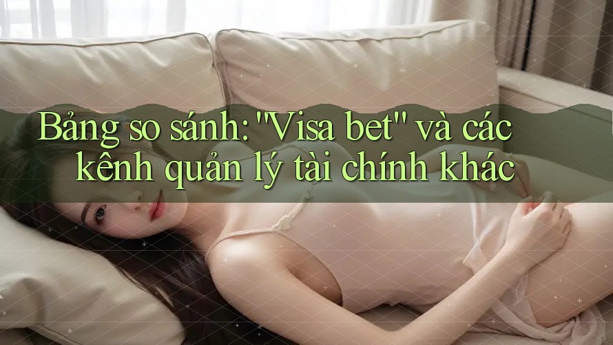 Bảng so sánh: “Visa bet” và các kênh quản lý tài chính khác Bảng so sánh: “Visa bet” và các kênh quản lý tài chính khác