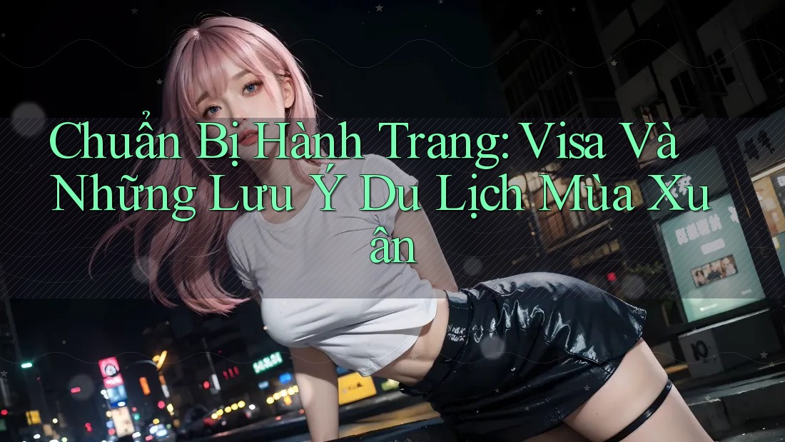 Chuẩn Bị Hành Trang: Visa Và Những Lưu Ý Du Lịch Mùa Xuân Chuẩn Bị Hành Trang: Visa Và Những Lưu Ý Du Lịch Mùa Xuân