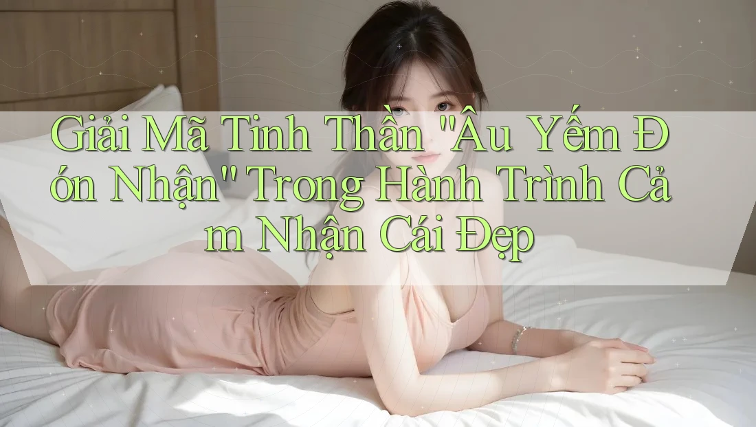 Giải Mã Tinh Thần “Âu Yếm Đón Nhận” Trong Hành Trình Cảm Nhận Cái Đẹp
