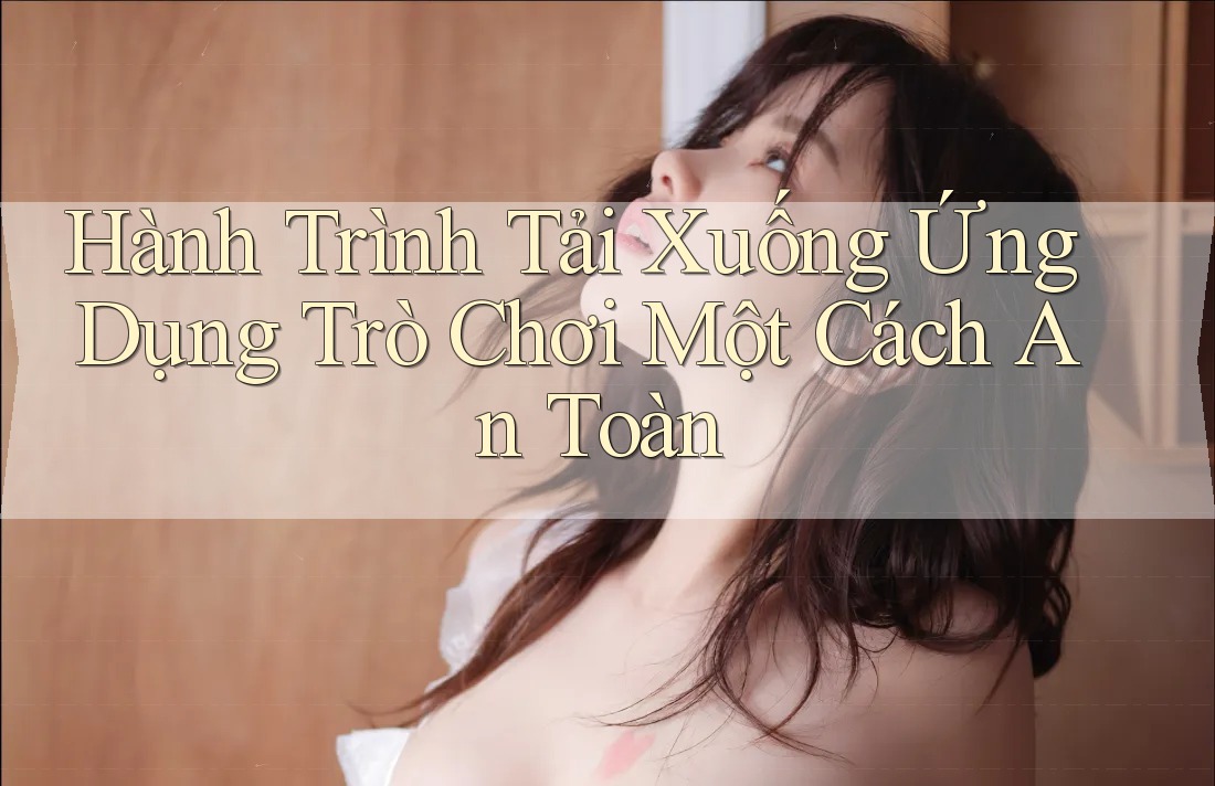 Hành Trình Tải Xuống Ứng Dụng Trò Chơi Một Cách An Toàn