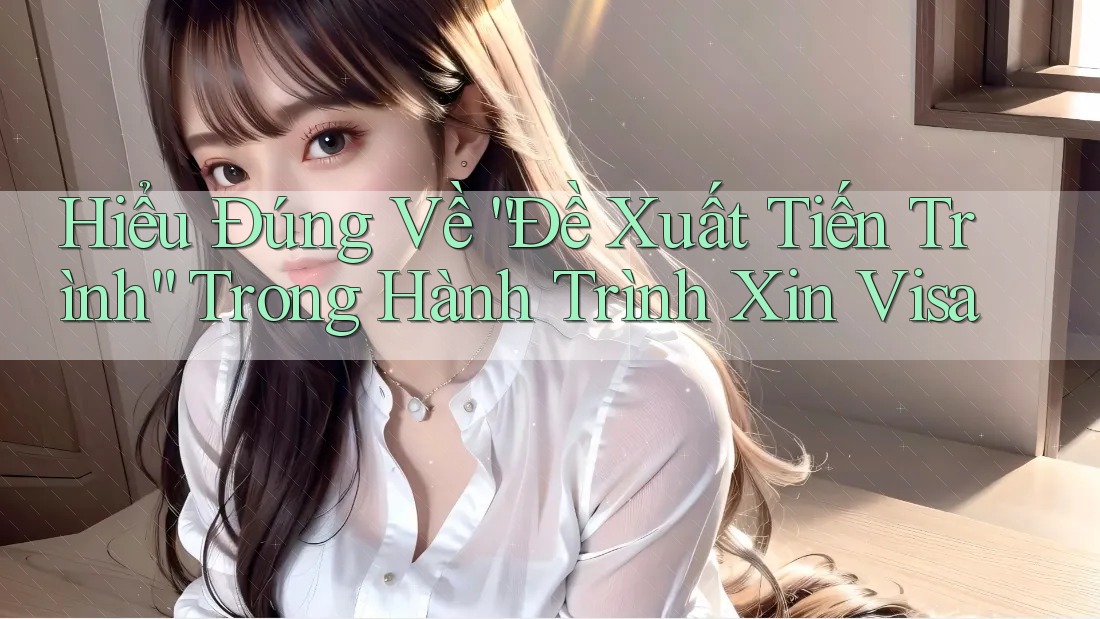 Hiểu Đúng Về “Đề Xuất Tiến Trình” Trong Hành Trình Xin Visa