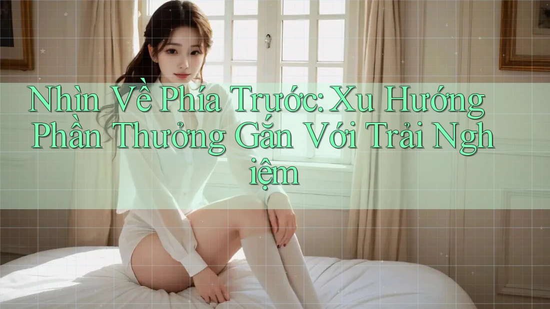 Nhìn Về Phía Trước: Xu Hướng Phần Thưởng Gắn Với Trải Nghiệm Nhìn Về Phía Trước: Xu Hướng Phần Thưởng Gắn Với Trải Nghiệm
