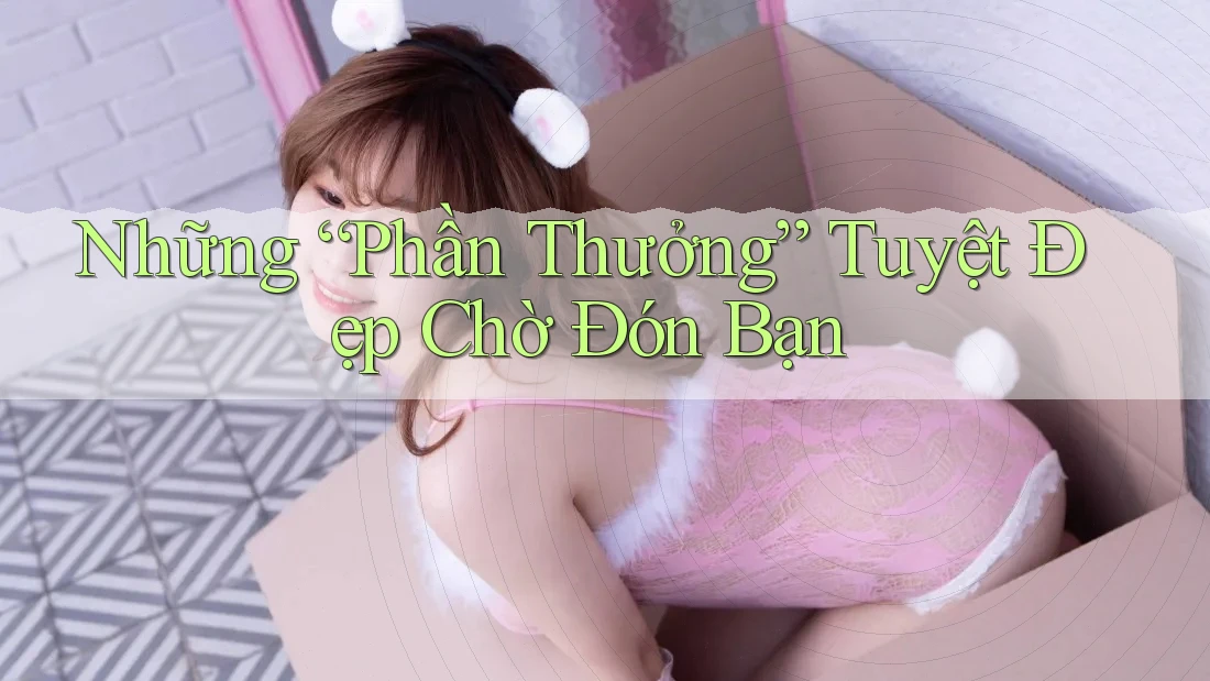 Những “Phần Thưởng” Tuyệt Đẹp Chờ Đón Bạn