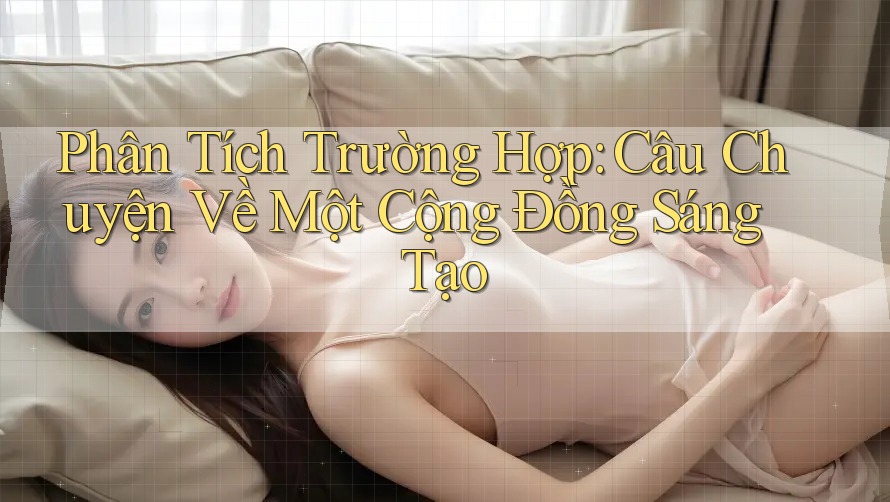 Phân Tích Trường Hợp: Câu Chuyện Về Một Cộng Đồng Sáng Tạo Phân Tích Trường Hợp: Câu Chuyện Về Một Cộng Đồng Sáng Tạo