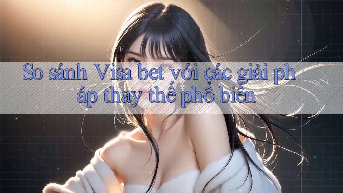 So sánh Visa bet với các giải pháp thay thế phổ biến