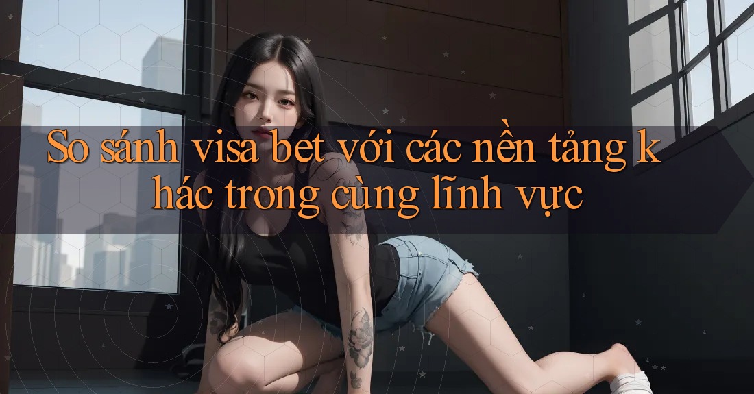 So sánh visa bet với các nền tảng khác trong cùng lĩnh vực So sánh visa bet với các nền tảng khác trong cùng lĩnh vực