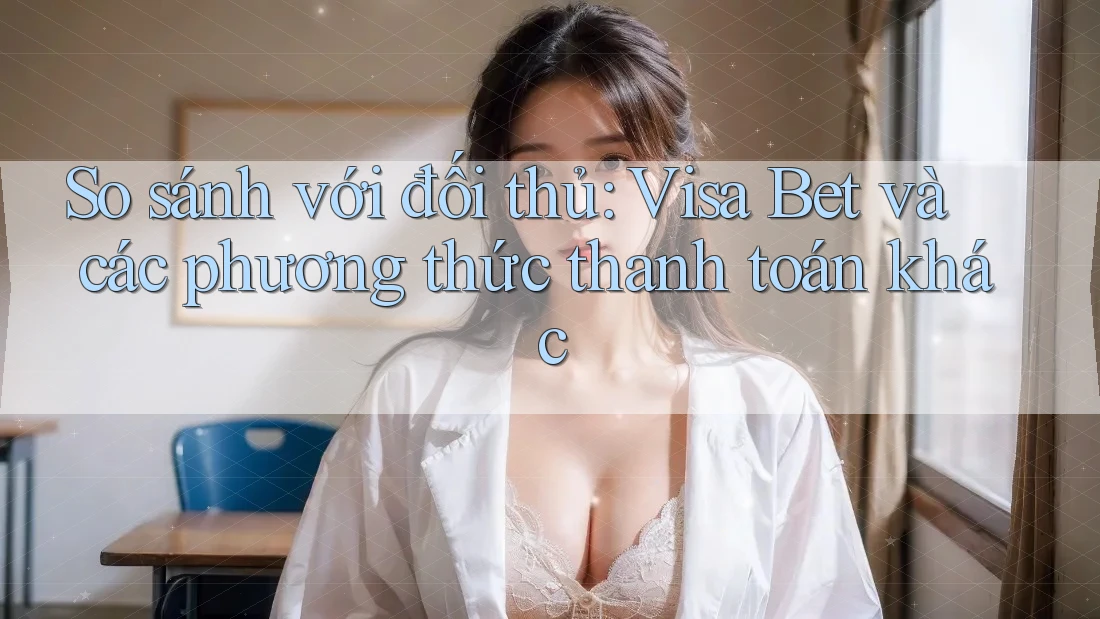 So sánh với đối thủ: Visa Bet và các phương thức thanh toán khác