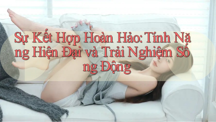 Sự Kết Hợp Hoàn Hảo: Tính Năng Hiện Đại và Trải Nghiệm Sống Động