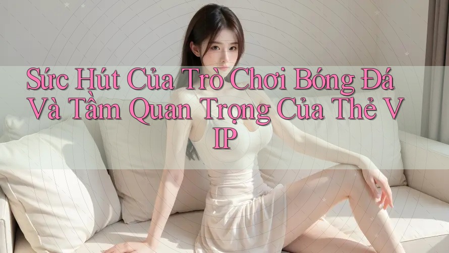 Sức Hút Của Trò Chơi Bóng Đá Và Tầm Quan Trọng Của Thẻ VIP Sức Hút Của Trò Chơi Bóng Đá Và Tầm Quan Trọng Của Thẻ VIP