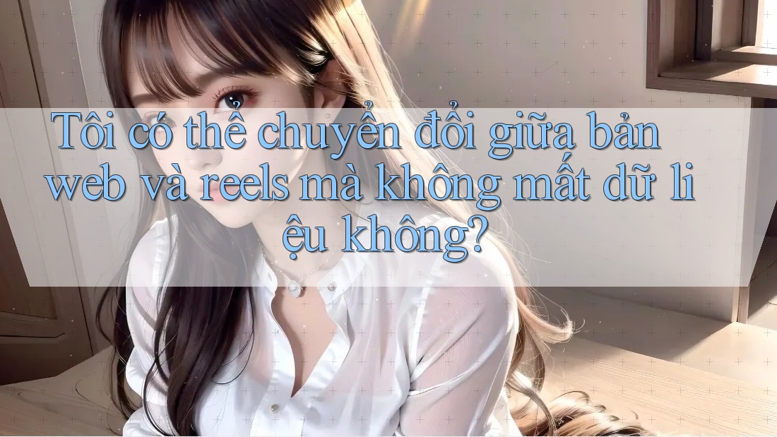 Tôi có thể chuyển đổi giữa bản web và reels mà không mất dữ liệu không?