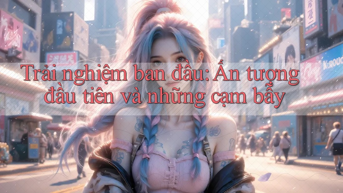 Trải nghiệm ban đầu: Ấn tượng đầu tiên và những cạm bẫy Trải nghiệm ban đầu: Ấn tượng đầu tiên và những cạm bẫy