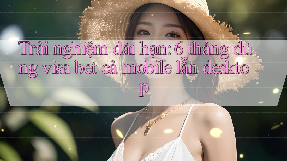 Trải nghiệm dài hạn: 6 tháng dùng visa bet cả mobile lẫn desktop Trải nghiệm dài hạn: 6 tháng dùng visa bet cả mobile lẫn desktop