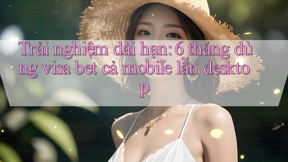 Trải nghiệm dài hạn: 6 tháng dùng visa bet cả mobile lẫn desktop Trải nghiệm dài hạn: 6 tháng dùng visa bet cả mobile lẫn desktop
