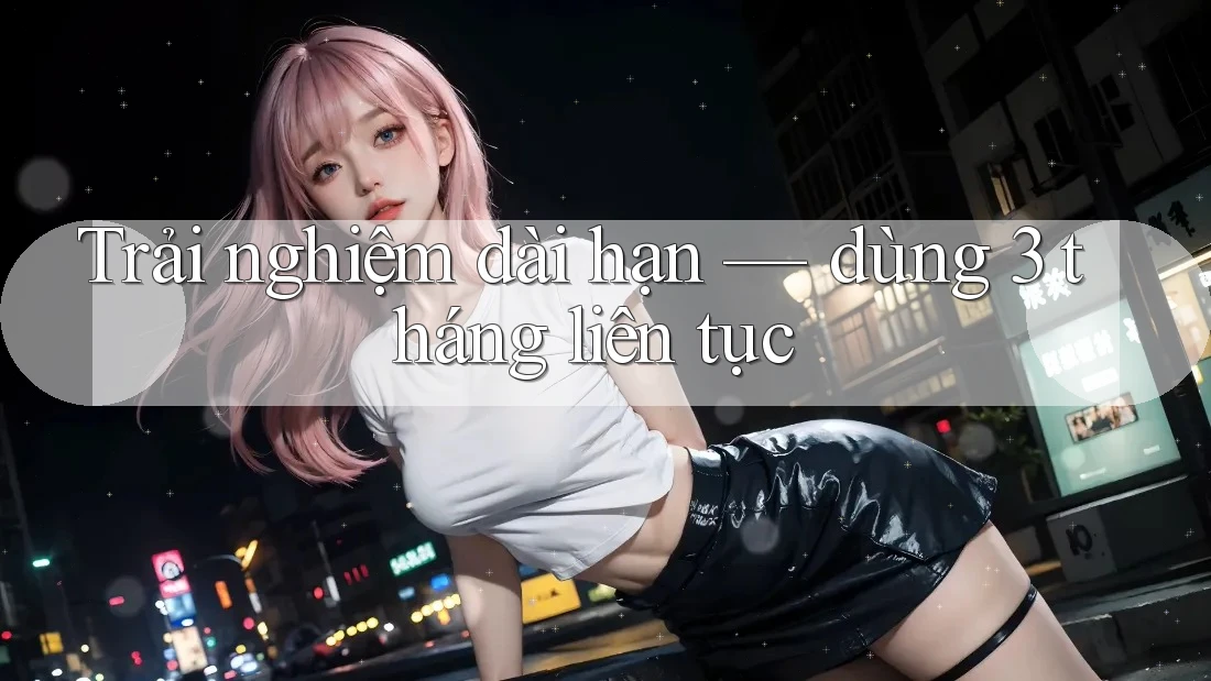 Trải nghiệm dài hạn — dùng 3 tháng liên tục Trải nghiệm dài hạn — dùng 3 tháng liên tục