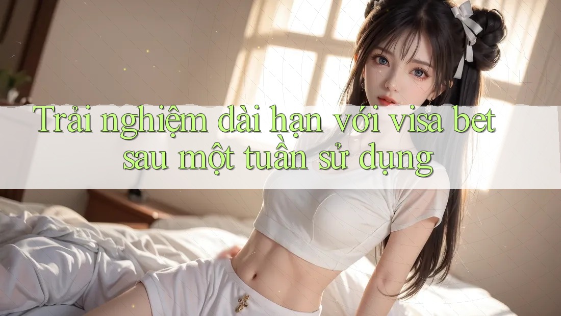 Trải nghiệm dài hạn với visa bet sau một tuần sử dụng Trải nghiệm dài hạn với visa bet sau một tuần sử dụng