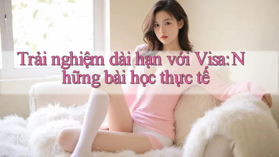 Trải nghiệm dài hạn với Visa: Những bài học thực tế Trải nghiệm dài hạn với Visa: Những bài học thực tế