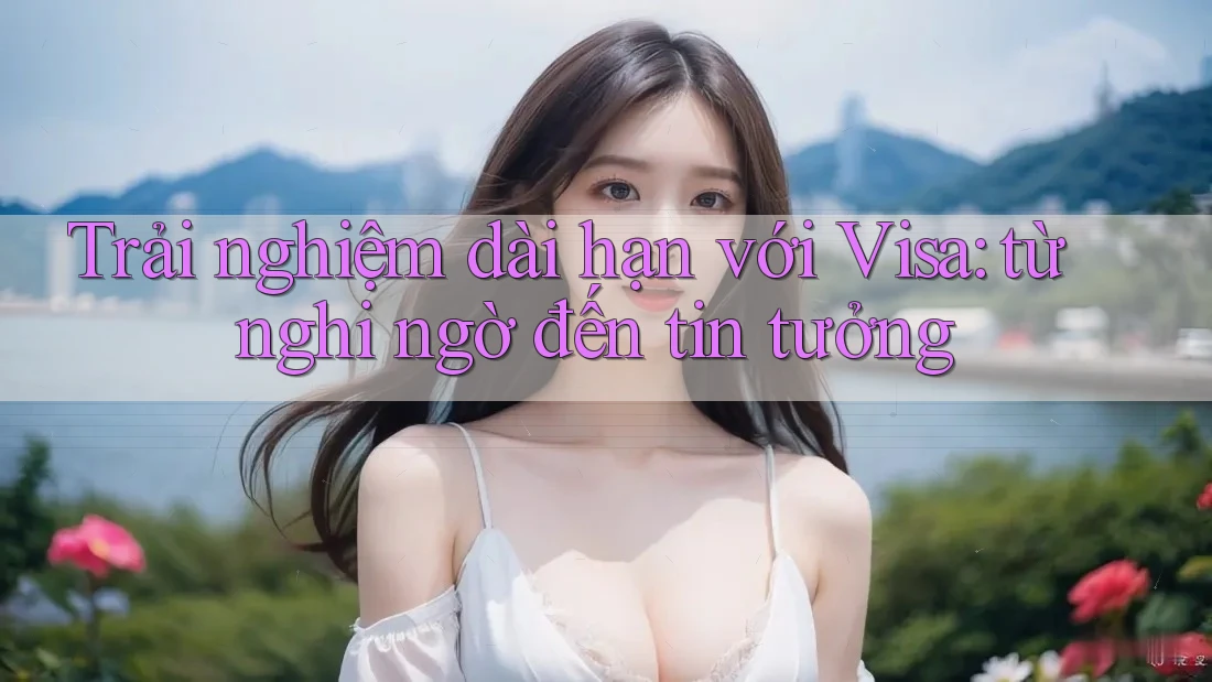 Trải nghiệm dài hạn với Visa: từ nghi ngờ đến tin tưởng Trải nghiệm dài hạn với Visa: từ nghi ngờ đến tin tưởng