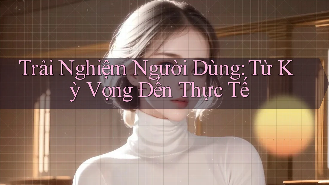 Trải Nghiệm Người Dùng: Từ Kỳ Vọng Đến Thực Tế