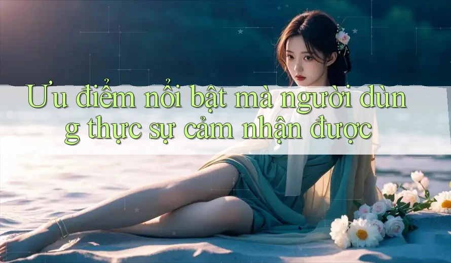 Ưu điểm nổi bật mà người dùng thực sự cảm nhận được Ưu điểm nổi bật mà người dùng thực sự cảm nhận được