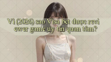 Vì (2026) sao Visa bet được reviewer game uy tín quan tâm