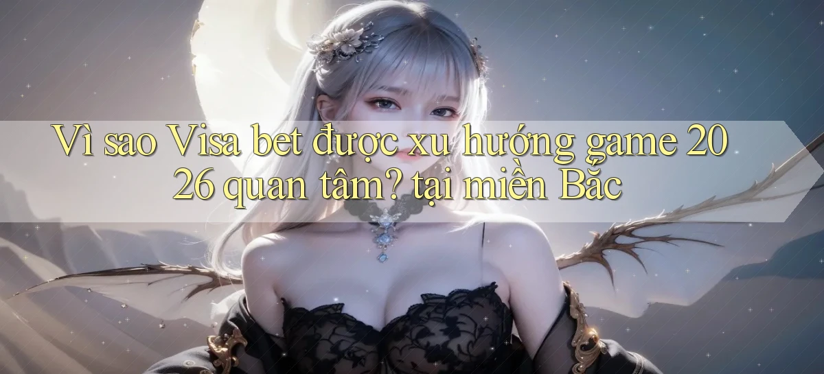 Vì sao Visa bet được xu hướng game 2026 quan tâm tại miền Bắc