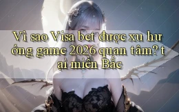 Vì sao Visa bet được xu hướng game 2026 quan tâm tại miền Bắc