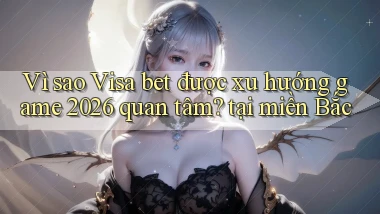Vì sao Visa bet được xu hướng game 2026 quan tâm tại miền Bắc