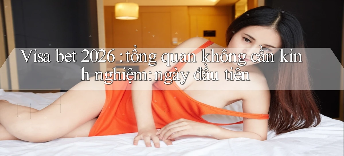 Visa bet 2026 tổng quan không cần kinh nghiệm ngày đầu tiên