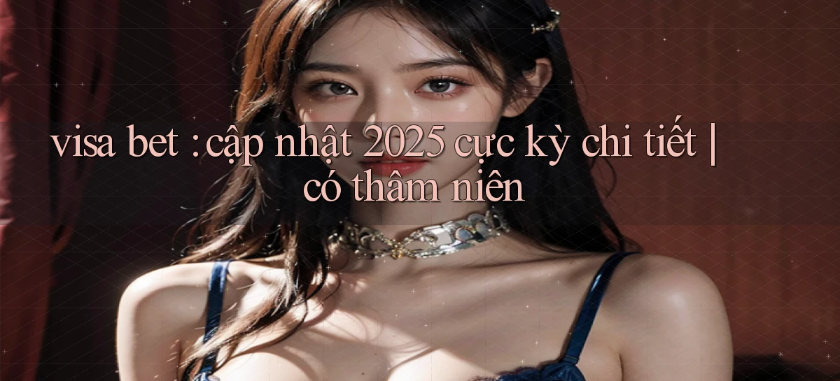 visa bet cập nhật 2025 cực kỳ chi tiết có thâm niên