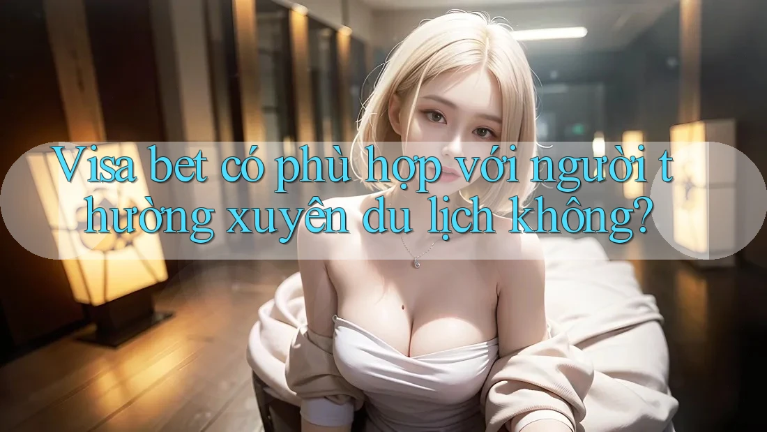 Visa bet có phù hợp với người thường xuyên du lịch không? Visa bet có phù hợp với người thường xuyên du lịch không?