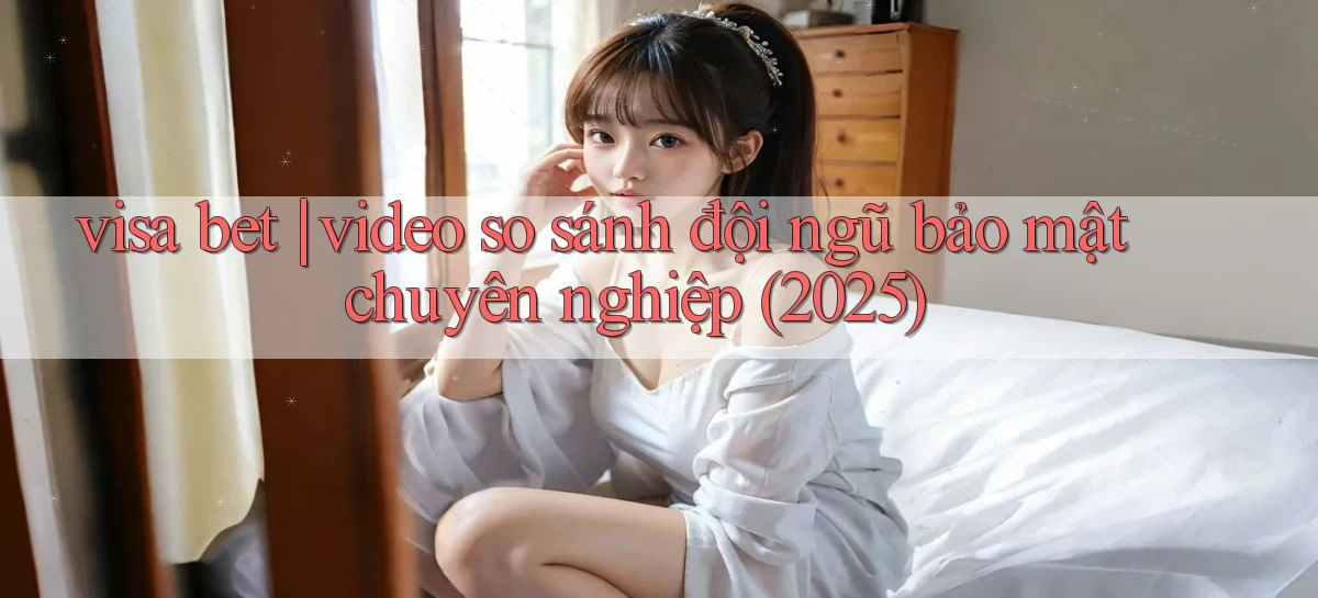 visa bet video so sánh đội ngũ bảo mật chuyên nghiệp (2025)