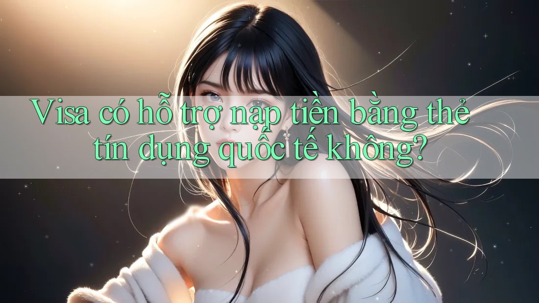 Visa có hỗ trợ nạp tiền bằng thẻ tín dụng quốc tế không?