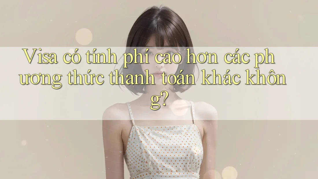 Visa có tính phí cao hơn các phương thức thanh toán khác không?