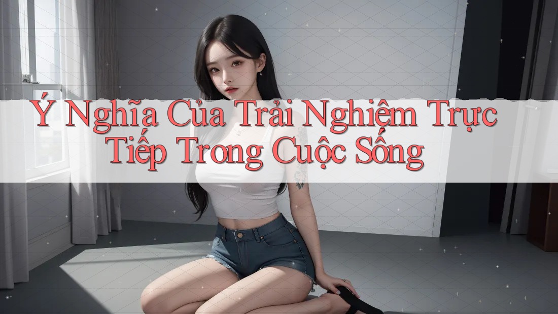 Ý Nghĩa Của Trải Nghiệm Trực Tiếp Trong Cuộc Sống